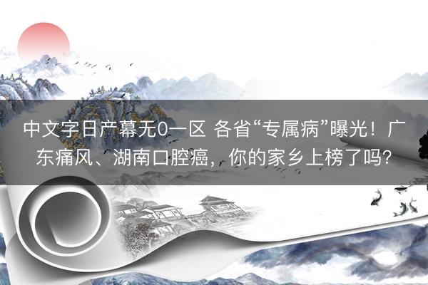 中文字日产幕无0一区 各省“专属病”曝光！广东痛风、湖南口腔癌，你的家乡上榜了吗？
