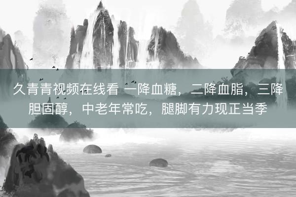 久青青视频在线看 一降血糖，二降血脂，三降胆固醇，中老年常吃，腿脚有力现正当季