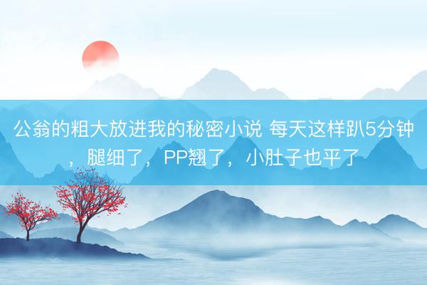 公翁的粗大放进我的秘密小说 每天这样趴5分钟，腿细了，PP翘了，小肚子也平了
