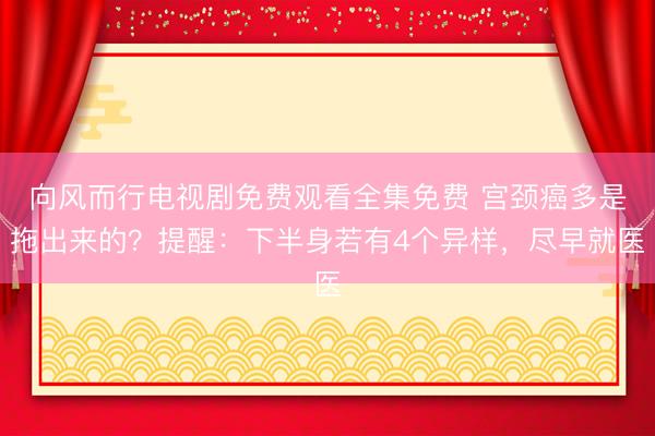 向风而行电视剧免费观看全集免费 宫颈癌多是拖出来的？提醒：下半身若有4个异样，尽早就医