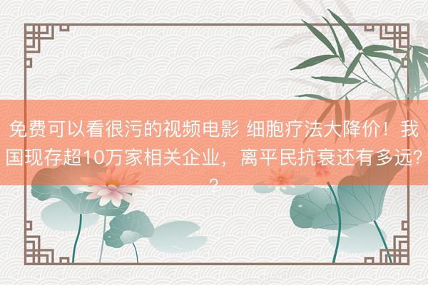 免费可以看很污的视频电影 细胞疗法大降价！我国现存超10万家相关企业，离平民抗衰还有多远？