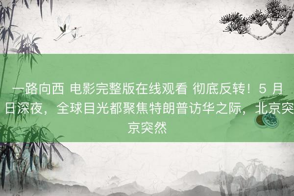 一路向西 电影完整版在线观看 彻底反转！5 月 8 日深夜，全球目光都聚焦特朗普访华之际，北京突然