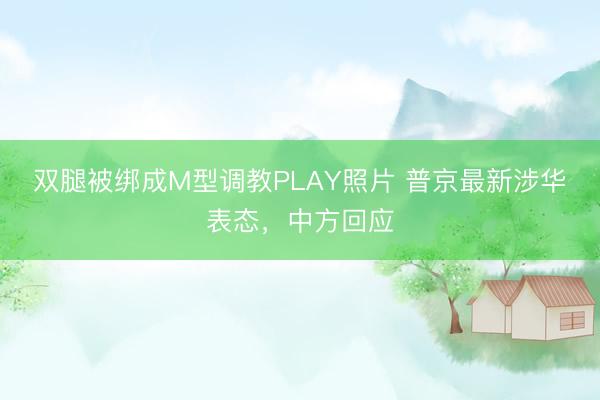 双腿被绑成M型调教PLAY照片 普京最新涉华表态，中方回应