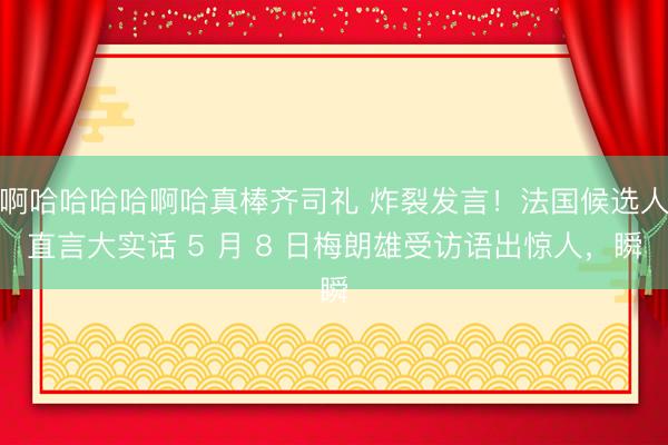 啊哈哈哈哈啊哈真棒齐司礼 炸裂发言！法国候选人直言大实话 5 月 8 日梅朗雄受访语出惊人，瞬