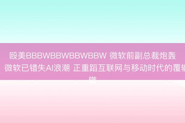殴美BBBWBBWBBWBBW 微软前副总裁炮轰：微软已错失AI浪潮 正重蹈互联网与移动时代的覆辙