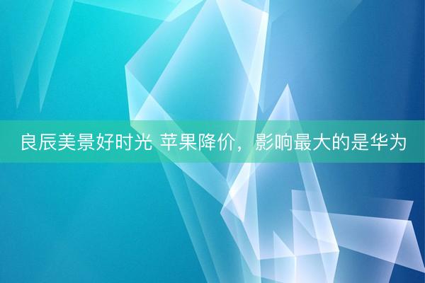良辰美景好时光 苹果降价，影响最大的是华为