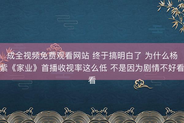 成全视频免费观看网站 终于搞明白了 为什么杨紫《家业》首播收视率这么低 不是因为剧情不好看