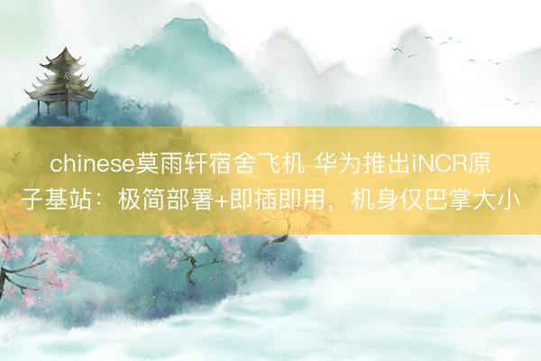 chinese莫雨轩宿舍飞机 华为推出iNCR原子基站：极简部署+即插即用，机身仅巴掌大小