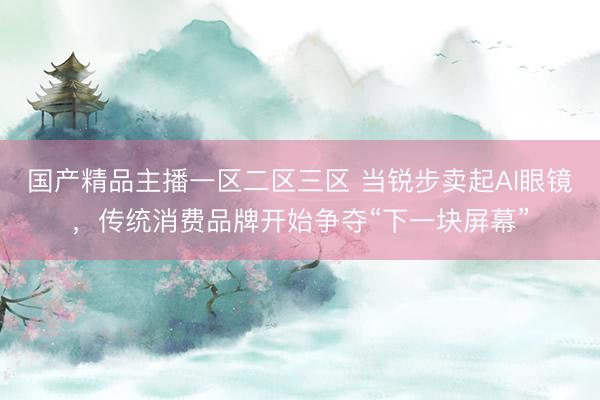 国产精品主播一区二区三区 当锐步卖起AI眼镜，传统消费品牌开始争夺“下一块屏幕”
