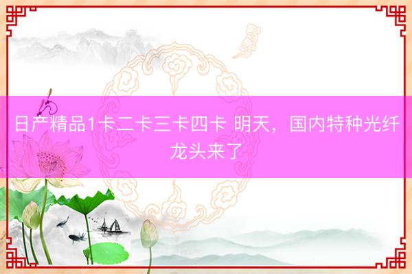 日产精品1卡二卡三卡四卡 明天，国内特种光纤龙头来了