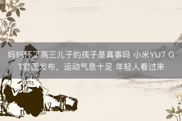 妈妈怀了高三儿子的孩子是真事吗 小米YU7 GT官图发布，运动气息十足 年轻人看过来