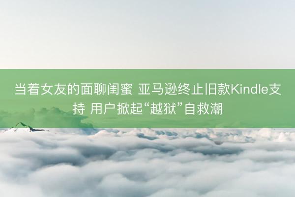 当着女友的面聊闺蜜 亚马逊终止旧款Kindle支持 用户掀起“越狱”自救潮