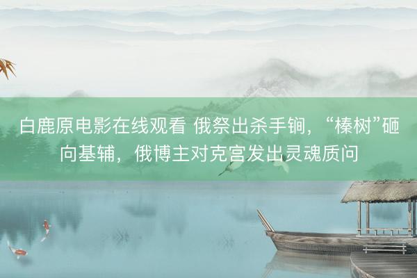 白鹿原电影在线观看 俄祭出杀手锏，“榛树”砸向基辅，俄博主对克宫发出灵魂质问