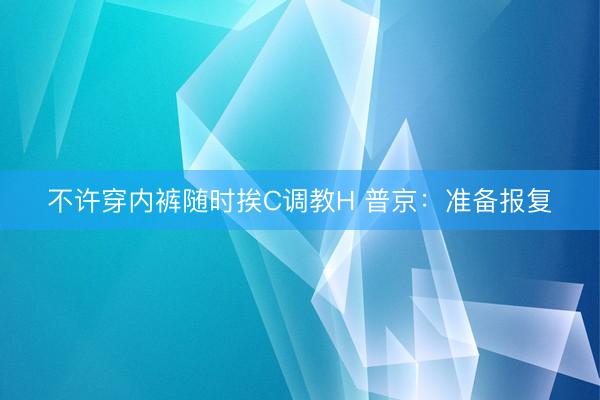 不许穿内裤随时挨C调教H 普京：准备报复