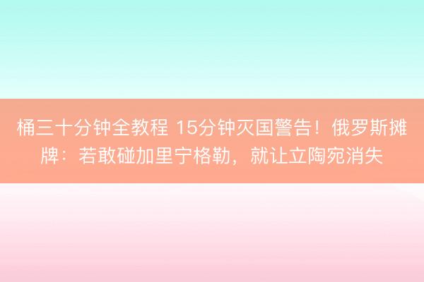 桶三十分钟全教程 15分钟灭国警告！俄罗斯摊牌：若敢碰加里宁格勒，就让立陶宛消失