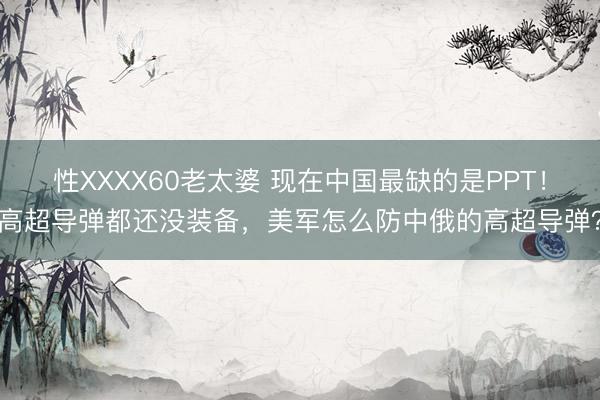 性XXXX60老太婆 现在中国最缺的是PPT！高超导弹都还没装备，美军怎么防中俄的高超导弹？
