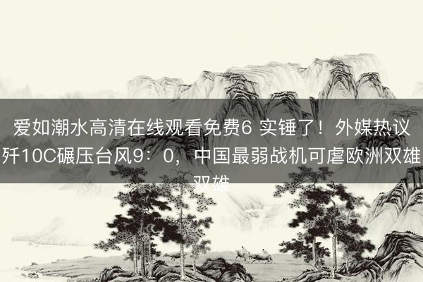 爱如潮水高清在线观看免费6 实锤了！外媒热议歼10C碾压台风9：0，中国最弱战机可虐欧洲双雄