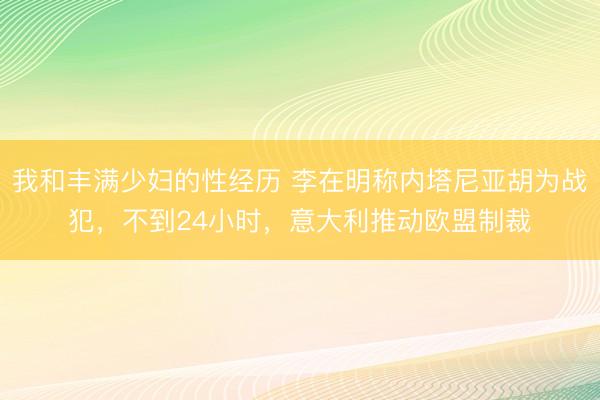 我和丰满少妇的性经历 李在明称内塔尼亚胡为战犯,不到24小时,意大利推动欧盟制裁