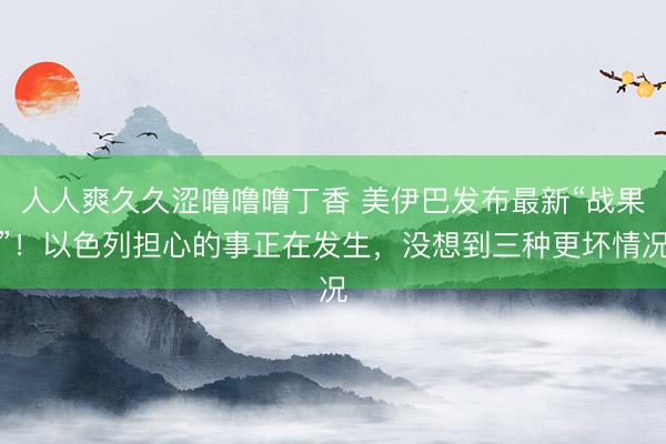 人人爽久久涩噜噜噜丁香 美伊巴发布最新“战果”!以色列担心的事正在发生,没想到三种更坏情况