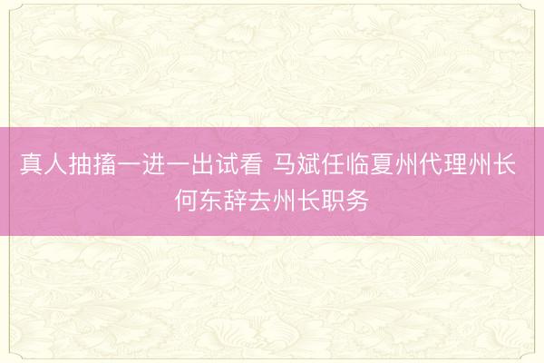 真人抽搐一进一出试看 马斌任临夏州代理州长 何东辞去州长职务