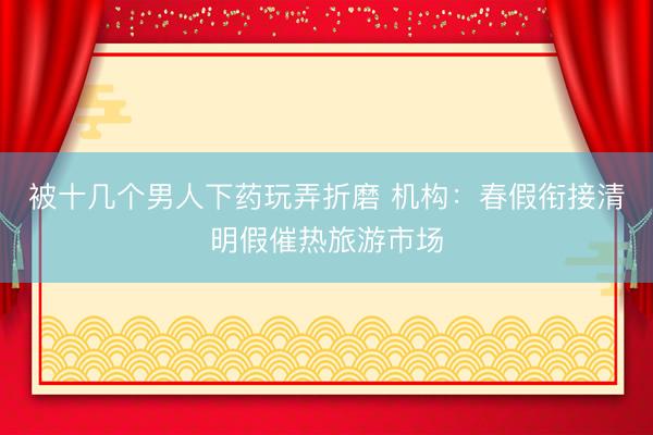 被十几个男人下药玩弄折磨 机构：春假衔接清明假催热旅游市场