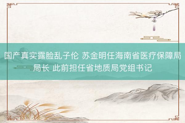 国产真实露脸乱子伦 苏金明任海南省医疗保障局局长 此前担任省地质局党组书记