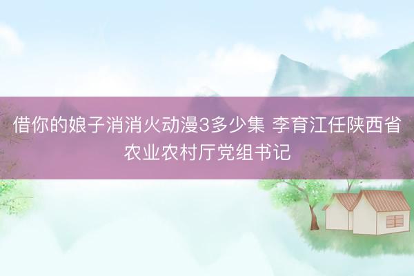 借你的娘子消消火动漫3多少集 李育江任陕西省农业农村厅党组书记