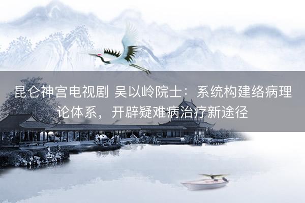 昆仑神宫电视剧 吴以岭院士：系统构建络病理论体系，开辟疑难病治疗新途径
