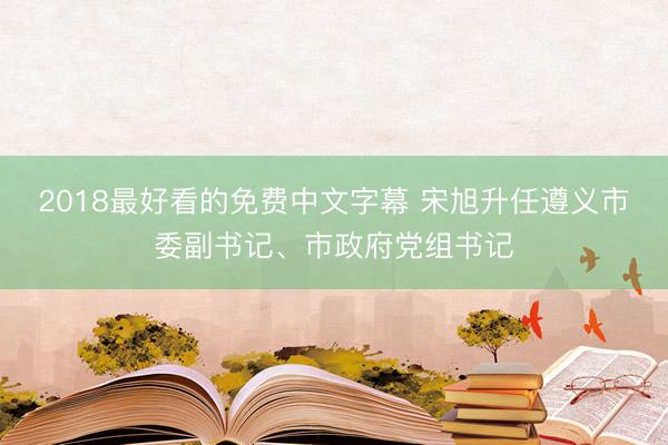 2018最好看的免费中文字幕 宋旭升任遵义市委副书记、市政府党组书记