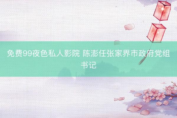 免费99夜色私人影院 陈澎任张家界市政府党组书记
