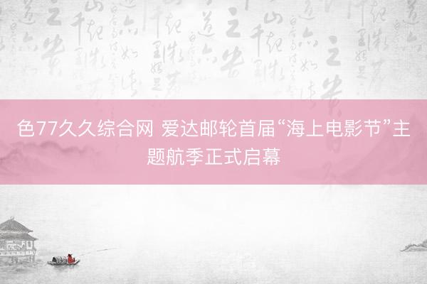 色77久久综合网 爱达邮轮首届“海上电影节”主题航季正式启幕