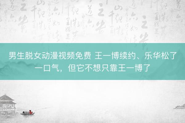 男生脱女动漫视频免费 王一博续约、乐华松了一口气,但它不想只靠王一博了