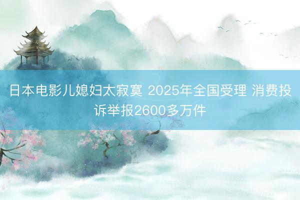 日本电影儿媳妇太寂寞 2025年全国受理 消费投诉举报2600多万件