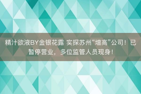 精汁欲液BY金银花露 实探苏州“增高”公司！已暂停营业，多位监管人员现身！
