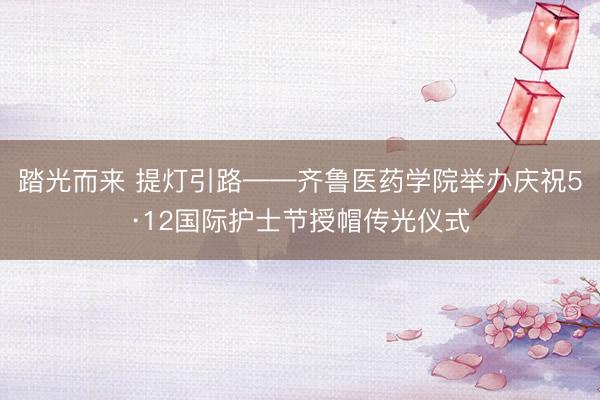 踏光而来 提灯引路——齐鲁医药学院举办庆祝5·12国际护士节授帽传光仪式