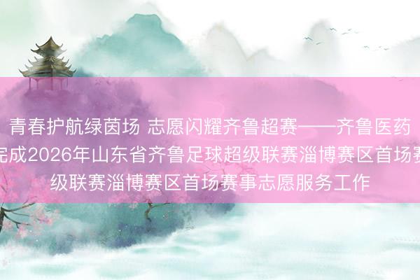 青春护航绿茵场 志愿闪耀齐鲁超赛——齐鲁医药学院志愿者顺利完成2026年山东省齐鲁足球超级联赛淄博赛区首场赛事志愿服务工作