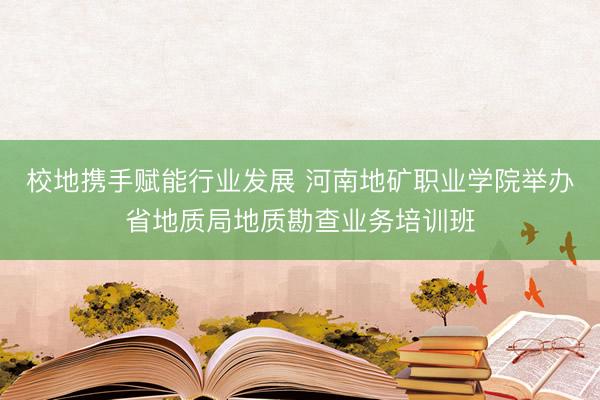 校地携手赋能行业发展 河南地矿职业学院举办省地质局地质勘查业务培训班