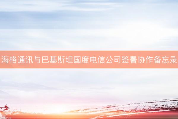 海格通讯与巴基斯坦国度电信公司签署协作备忘录