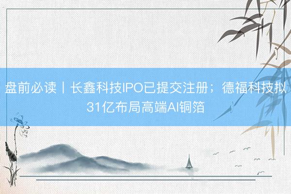 盘前必读丨长鑫科技IPO已提交注册；德福科技拟31亿布局高端AI铜箔