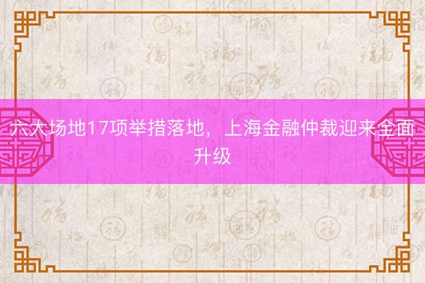 六大场地17项举措落地，上海金融仲裁迎来全面升级