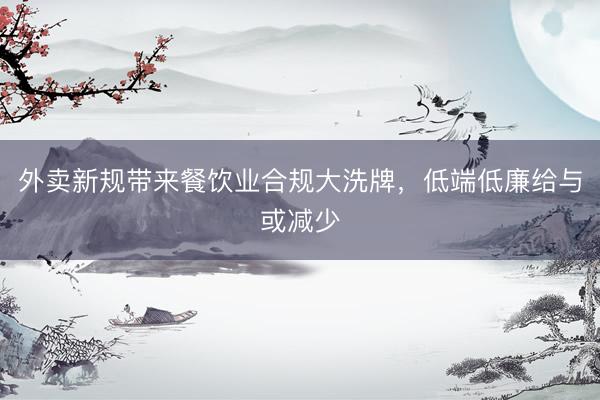 外卖新规带来餐饮业合规大洗牌，低端低廉给与或减少