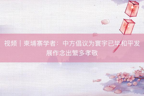 视频｜柬埔寨学者：中方倡议为寰宇已毕和平发展作念出繁多孝敬
