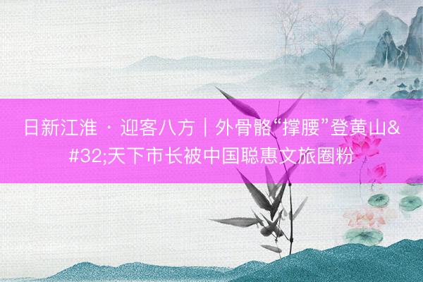 日新江淮 · 迎客八方｜外骨骼“撑腰”登黄山 天下市长被中国聪惠文旅圈粉