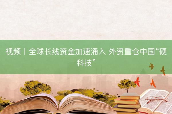视频丨全球长线资金加速涌入 外资重仓中国“硬科技”