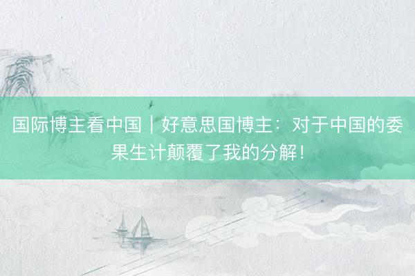 国际博主看中国｜好意思国博主：对于中国的委果生计颠覆了我的分解！