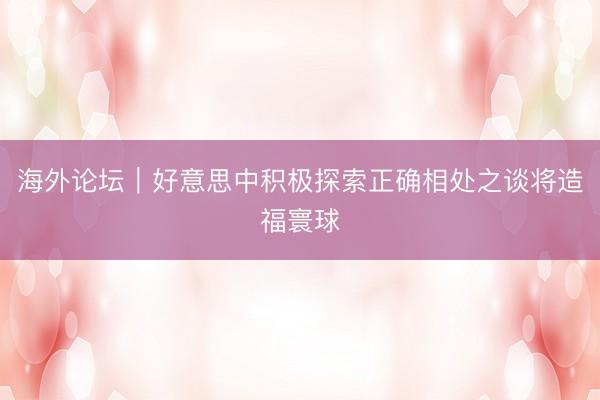 海外论坛｜好意思中积极探索正确相处之谈将造福寰球