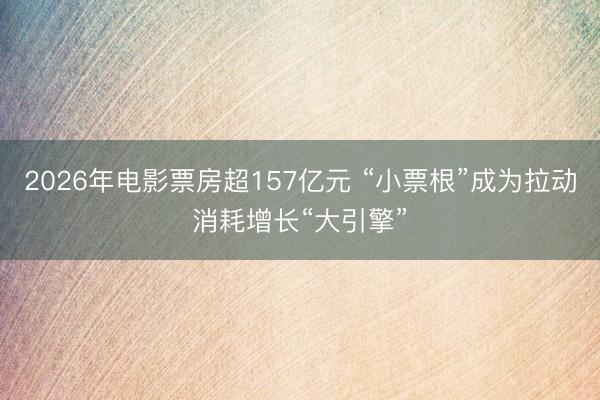 2026年电影票房超157亿元 “小票根”成为拉动消耗增长“大引擎”