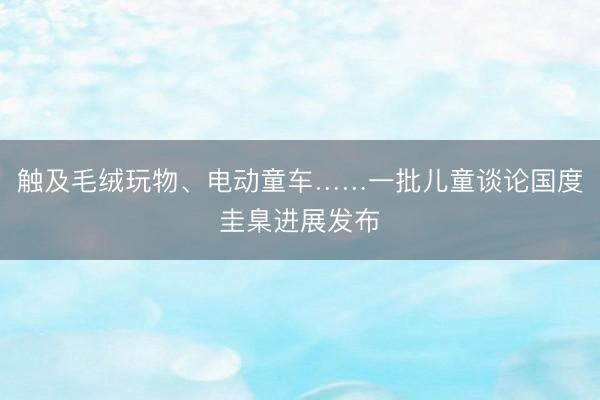 触及毛绒玩物、电动童车……一批儿童谈论国度圭臬进展发布