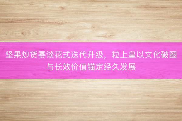 坚果炒货赛谈花式迭代升级，粒上皇以文化破圈与长效价值锚定经久发展