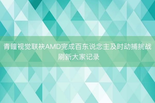 青瞳视觉联袂AMD完成百东说念主及时动捕挑战 刷新大家记录